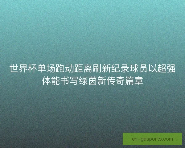 世界杯单场跑动距离刷新纪录球员以超强体能书写绿茵新传奇篇章