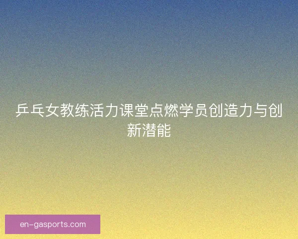 乒乓女教练活力课堂点燃学员创造力与创新潜能